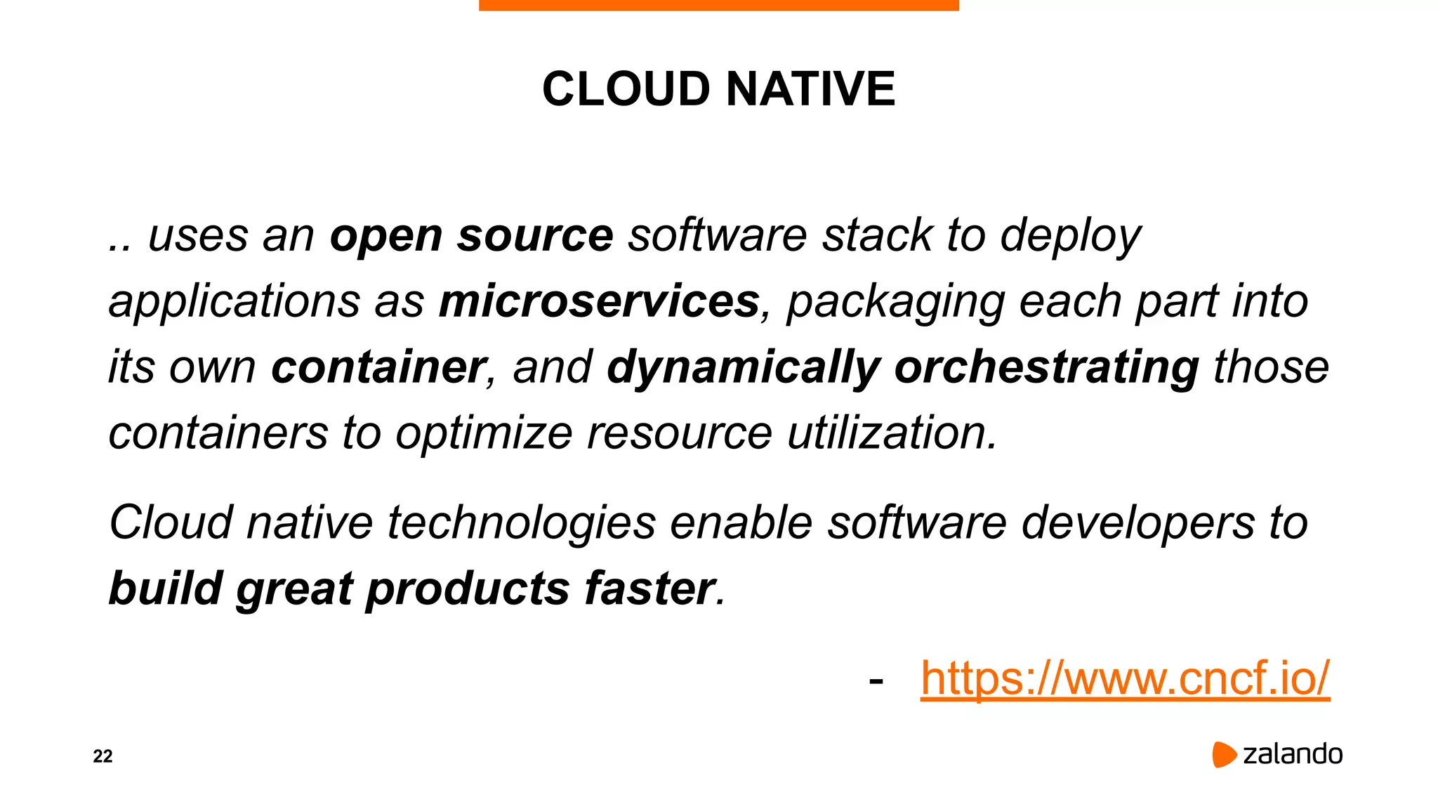 22
CLOUD NATIVE
.. uses an open source software stack to deploy
applications as microservices, packaging each part into
its own container, and dynamically orchestrating those
containers to optimize resource utilization.
Cloud native technologies enable software developers to
build great products faster.
- https://www.cncf.io/
 