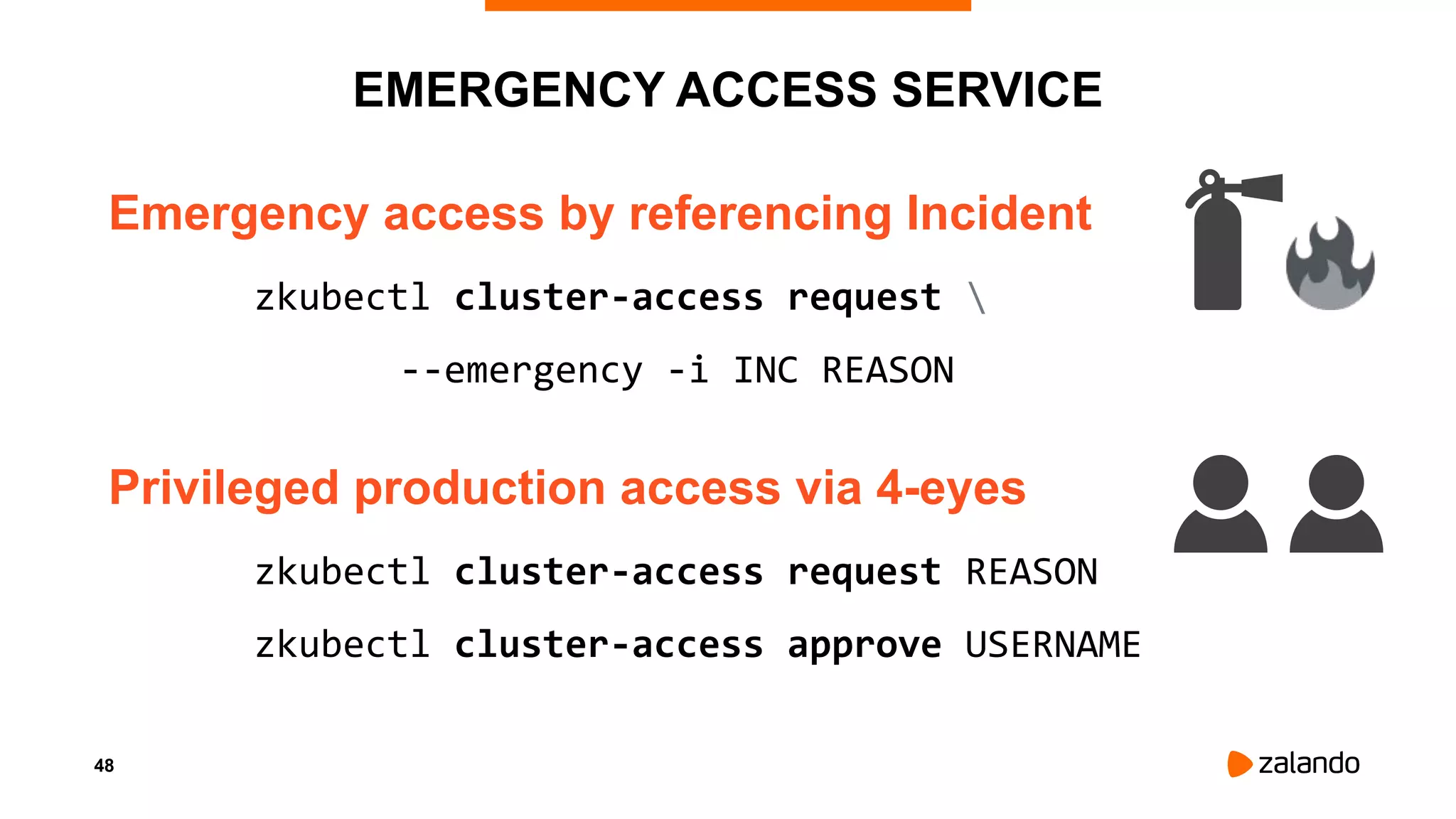48
EMERGENCY ACCESS SERVICE
Emergency access by referencing Incident
zkubectl cluster-access request 
--emergency -i INC REASON
Privileged production access via 4-eyes
zkubectl cluster-access request REASON
zkubectl cluster-access approve USERNAME
 