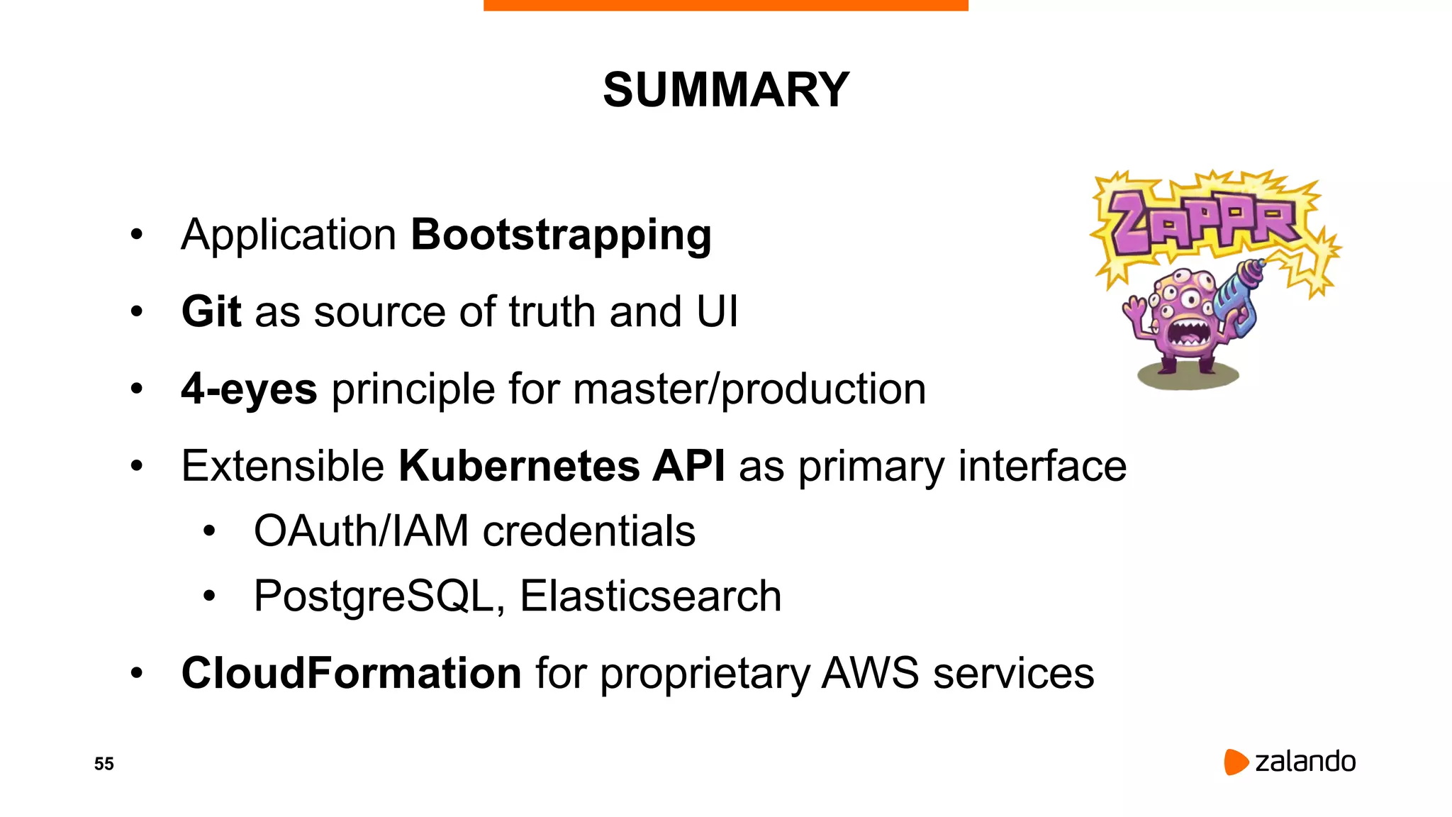 55
SUMMARY
• Application Bootstrapping
• Git as source of truth and UI
• 4-eyes principle for master/production
• Extensible Kubernetes API as primary interface
• OAuth/IAM credentials
• PostgreSQL, Elasticsearch
• CloudFormation for proprietary AWS services
 