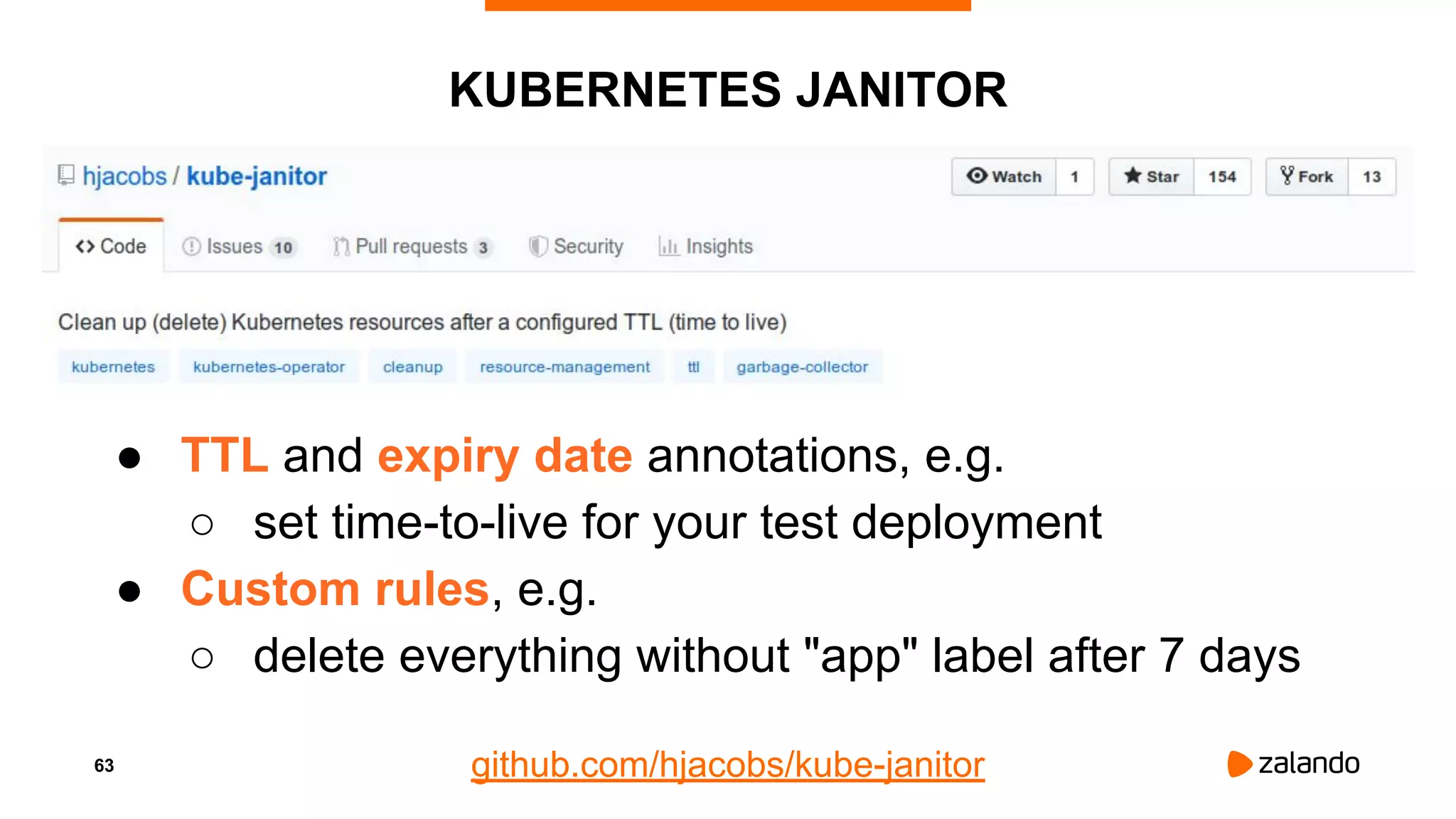 63
KUBERNETES JANITOR
● TTL and expiry date annotations, e.g.
○ set time-to-live for your test deployment
● Custom rules, e.g.
○ delete everything without "app" label after 7 days
github.com/hjacobs/kube-janitor
 