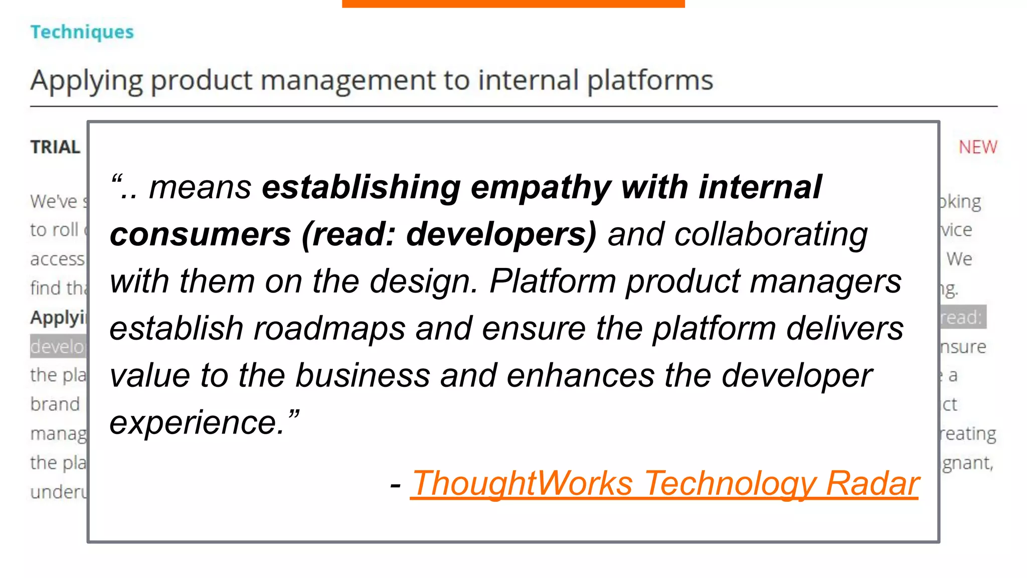 “.. means establishing empathy with internal
consumers (read: developers) and collaborating
with them on the design. Platform product managers
establish roadmaps and ensure the platform delivers
value to the business and enhances the developer
experience.”
- ThoughtWorks Technology Radar
 