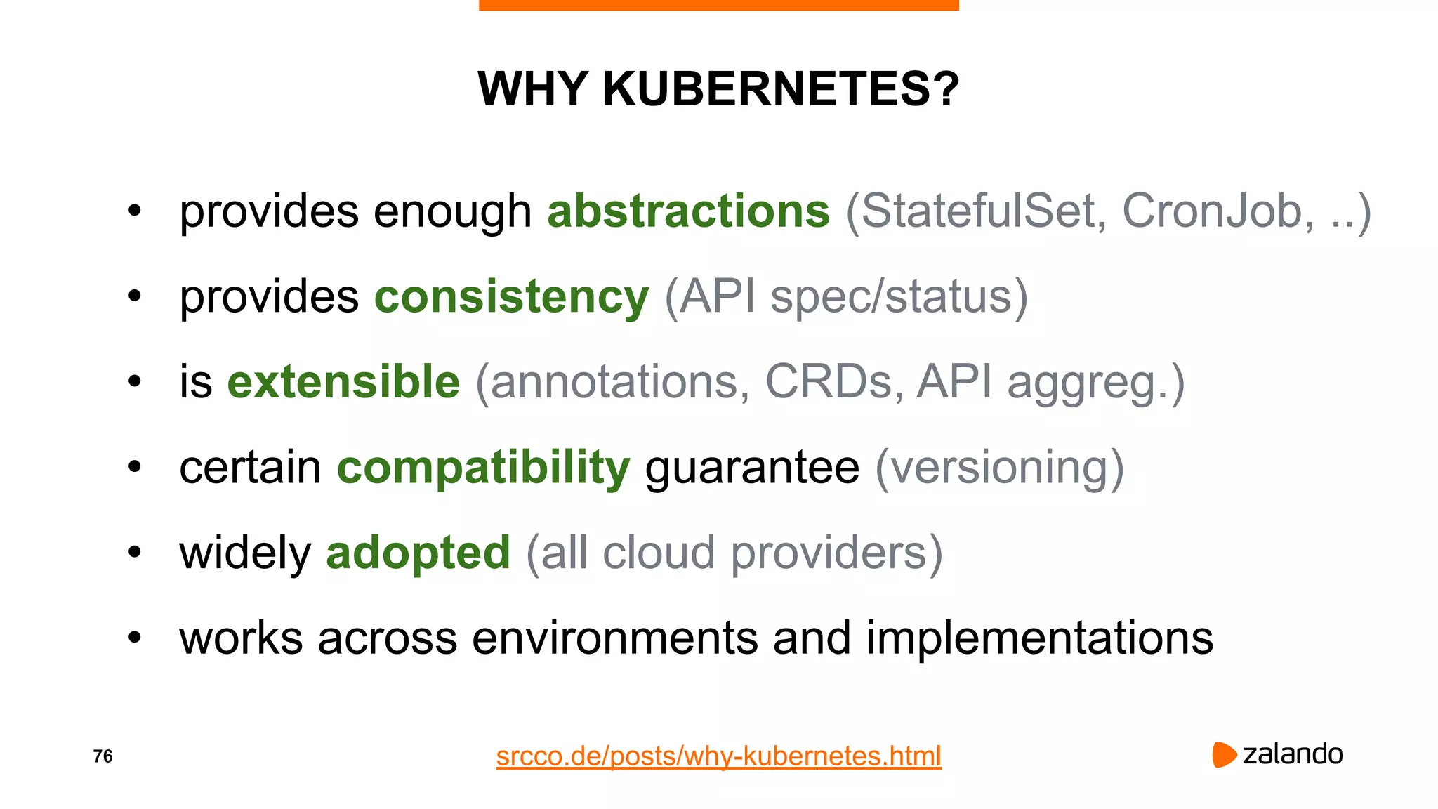 76
WHY KUBERNETES?
• provides enough abstractions (StatefulSet, CronJob, ..)
• provides consistency (API spec/status)
• is extensible (annotations, CRDs, API aggreg.)
• certain compatibility guarantee (versioning)
• widely adopted (all cloud providers)
• works across environments and implementations
srcco.de/posts/why-kubernetes.html
 