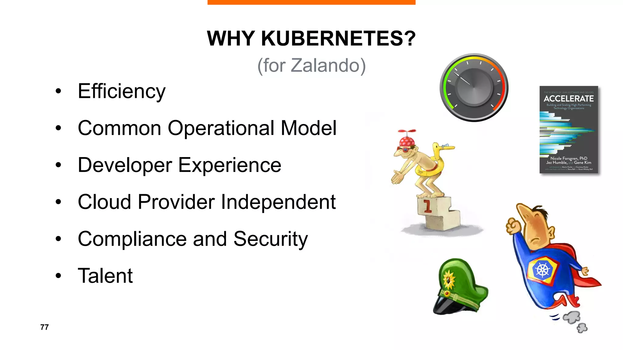 77
WHY KUBERNETES?
• Efficiency
• Common Operational Model
• Developer Experience
• Cloud Provider Independent
• Compliance and Security
• Talent
(for Zalando)
 
