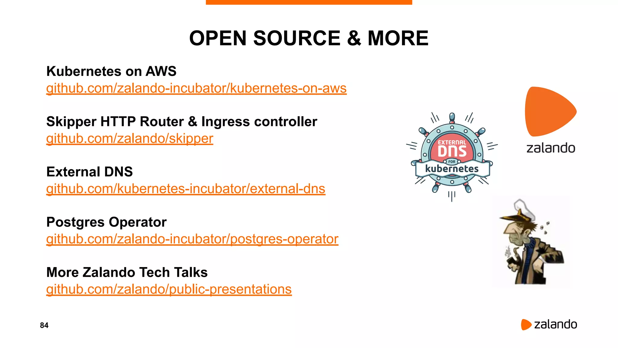 84
OPEN SOURCE & MORE
Kubernetes on AWS
github.com/zalando-incubator/kubernetes-on-aws
Skipper HTTP Router & Ingress controller
github.com/zalando/skipper
External DNS
github.com/kubernetes-incubator/external-dns
Postgres Operator
github.com/zalando-incubator/postgres-operator
More Zalando Tech Talks
github.com/zalando/public-presentations
 