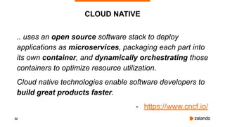 22
CLOUD NATIVE
.. uses an open source software stack to deploy
applications as microservices, packaging each part into
its own container, and dynamically orchestrating those
containers to optimize resource utilization.
Cloud native technologies enable software developers to
build great products faster.
- https://www.cncf.io/
 