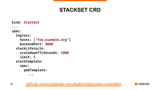 45
STACKSET CRD
kind: StackSet
...
spec:
ingress:
hosts: ["foo.example.org"]
backendPort: 8080
stackLifecycle:
scaledownTTLSeconds: 1800
limit: 5
stackTemplate:
spec:
podTemplate:
...
github.com/zalando-incubator/stackset-controller
 