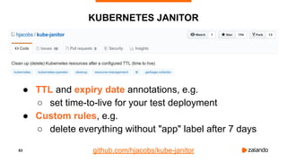 63
KUBERNETES JANITOR
● TTL and expiry date annotations, e.g.
○ set time-to-live for your test deployment
● Custom rules, e.g.
○ delete everything without "app" label after 7 days
github.com/hjacobs/kube-janitor
 
