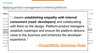 “.. means establishing empathy with internal
consumers (read: developers) and collaborating
with them on the design. Platform product managers
establish roadmaps and ensure the platform delivers
value to the business and enhances the developer
experience.”
- ThoughtWorks Technology Radar
 