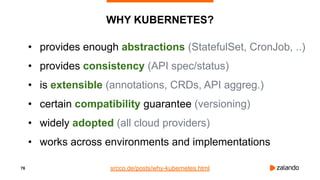 76
WHY KUBERNETES?
• provides enough abstractions (StatefulSet, CronJob, ..)
• provides consistency (API spec/status)
• is extensible (annotations, CRDs, API aggreg.)
• certain compatibility guarantee (versioning)
• widely adopted (all cloud providers)
• works across environments and implementations
srcco.de/posts/why-kubernetes.html
 