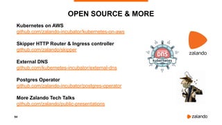 84
OPEN SOURCE & MORE
Kubernetes on AWS
github.com/zalando-incubator/kubernetes-on-aws
Skipper HTTP Router & Ingress controller
github.com/zalando/skipper
External DNS
github.com/kubernetes-incubator/external-dns
Postgres Operator
github.com/zalando-incubator/postgres-operator
More Zalando Tech Talks
github.com/zalando/public-presentations
 