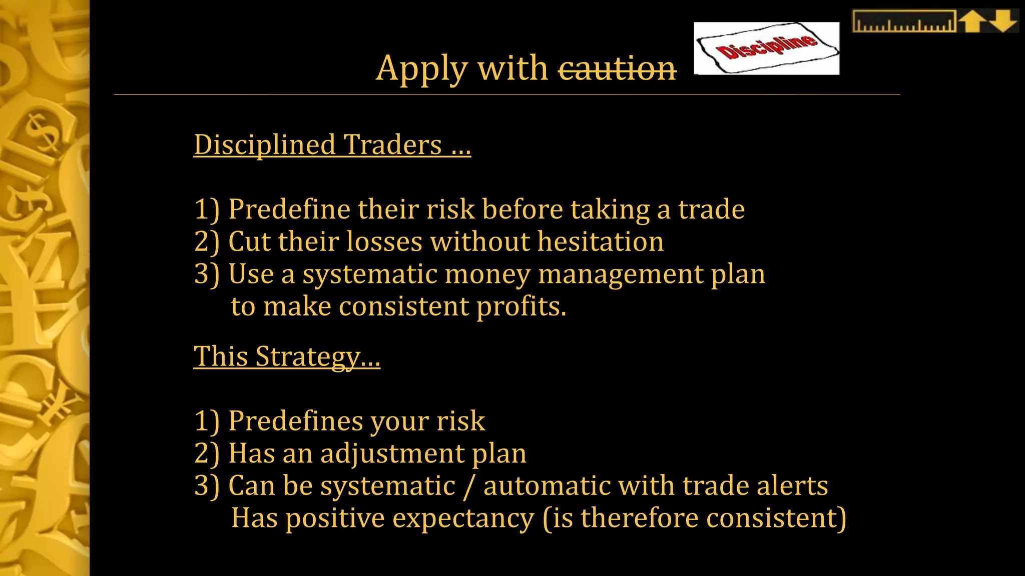 Apply with caution
Disciplined Traders …
1) Predefine their risk before taking a trade
2) Cut their losses without hesitation
3) Use a systematic money management plan
to make consistent profits.
This Strategy…
1) Predefines your risk
2) Has an adjustment plan
3) Can be systematic / automatic with trade alerts
Has positive expectancy (is therefore consistent)
 