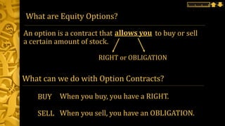 What are Equity Options?
An option is a contract that to buy or sell
a certain amount of stock.
allows you
RIGHT or OBLIGATION
BUY
SELL
When you buy, you have a RIGHT.
When you sell, you have an OBLIGATION.
What can we do with Option Contracts?
 