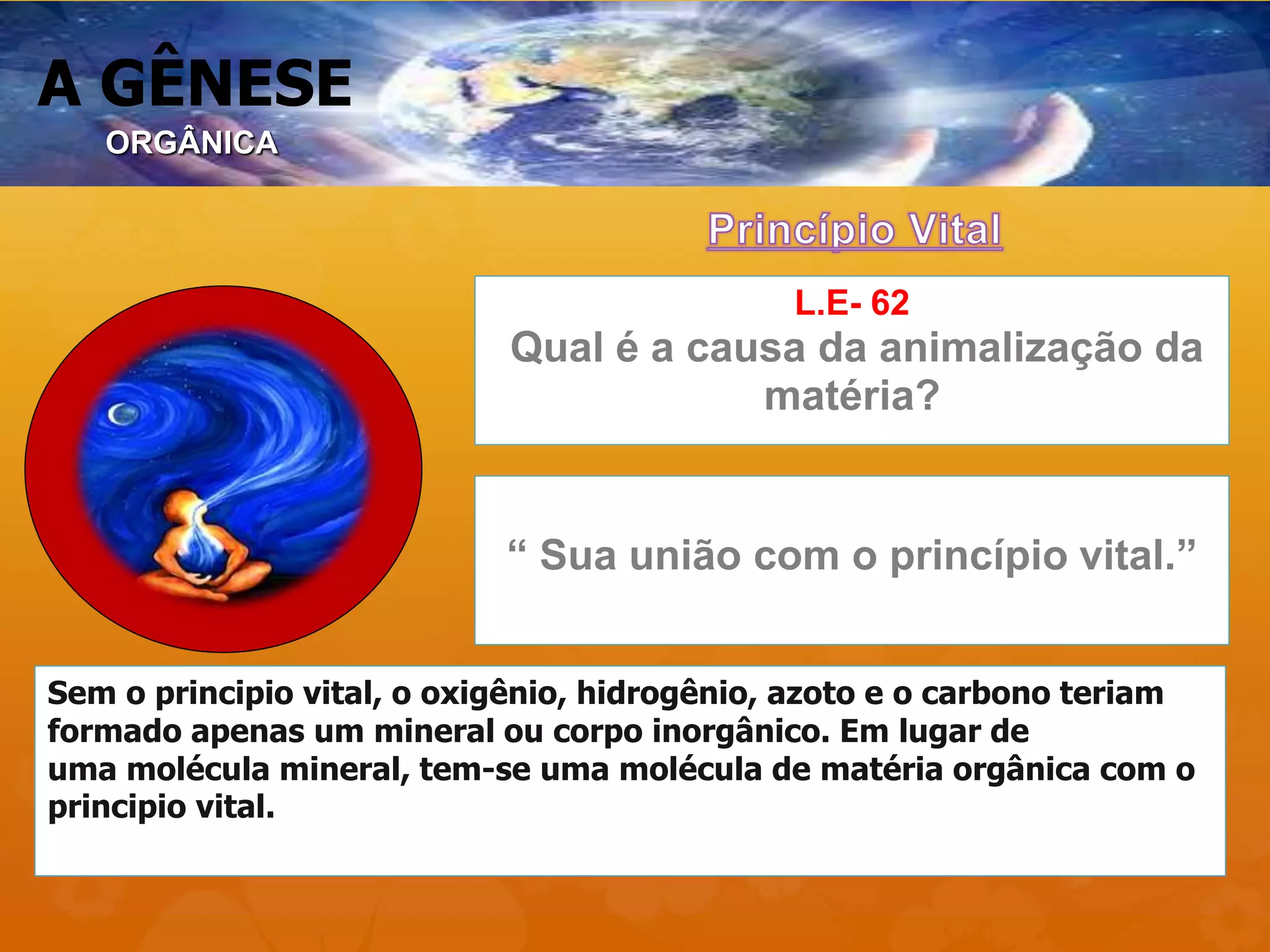 A GÊNESE
L.E- 62
Qual é a causa da animalização da
matéria?
“ Sua união com o princípio vital.”
Sem o principio vital, o oxigênio, hidrogênio, azoto e o carbono teriam
formado apenas um mineral ou corpo inorgânico. Em lugar de
uma molécula mineral, tem-se uma molécula de matéria orgânica com o
principio vital.
ORGÂNICA
 