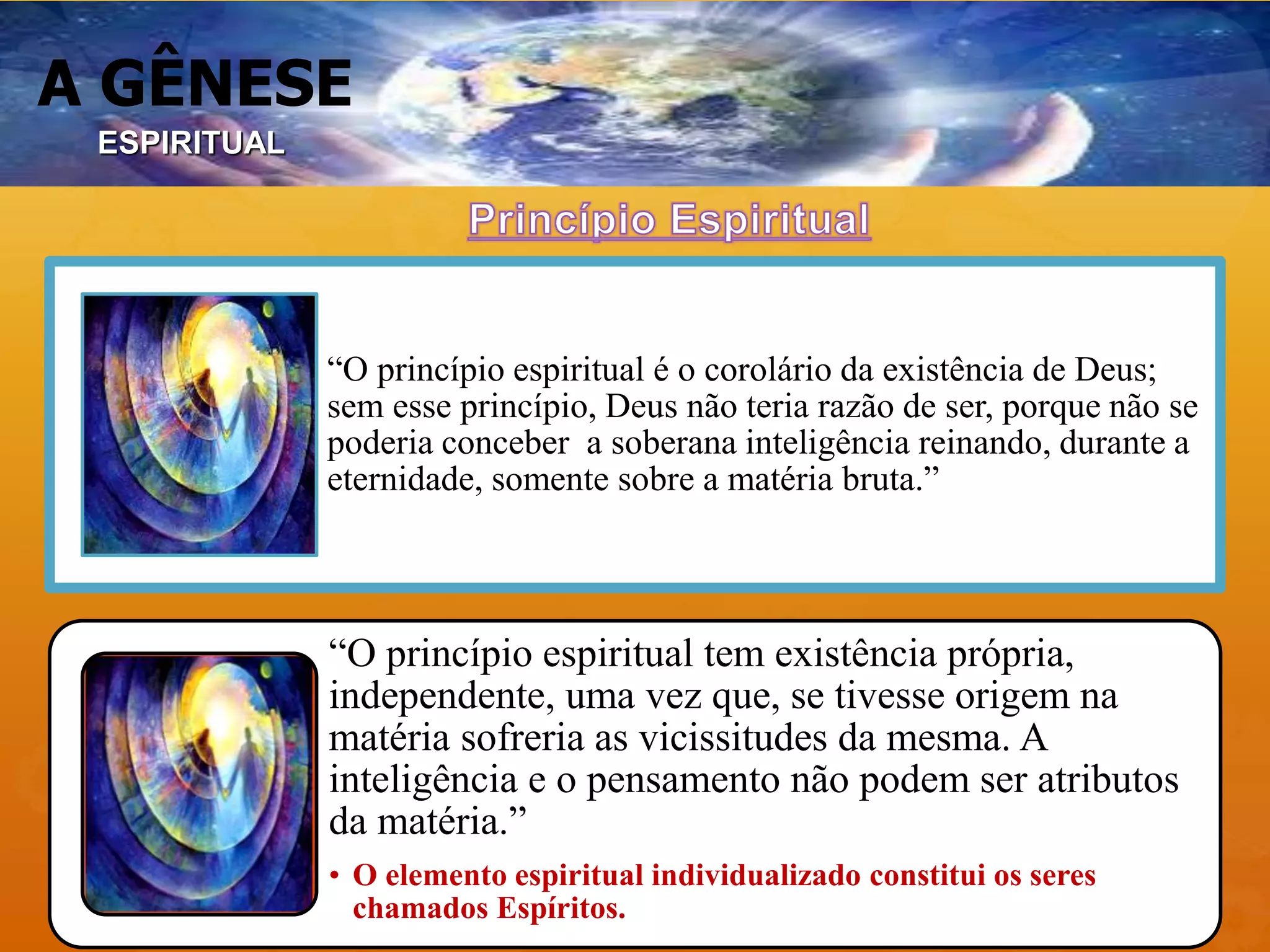 A GÊNESE
“O princípio espiritual é o corolário da existência de Deus;
sem esse princípio, Deus não teria razão de ser, porque não se
poderia conceber a soberana inteligência reinando, durante a
eternidade, somente sobre a matéria bruta.”
“O princípio espiritual tem existência própria,
independente, uma vez que, se tivesse origem na
matéria sofreria as vicissitudes da mesma. A
inteligência e o pensamento não podem ser atributos
da matéria.”
• O elemento espiritual individualizado constitui os seres
chamados Espíritos.
ESPIRITUAL
 