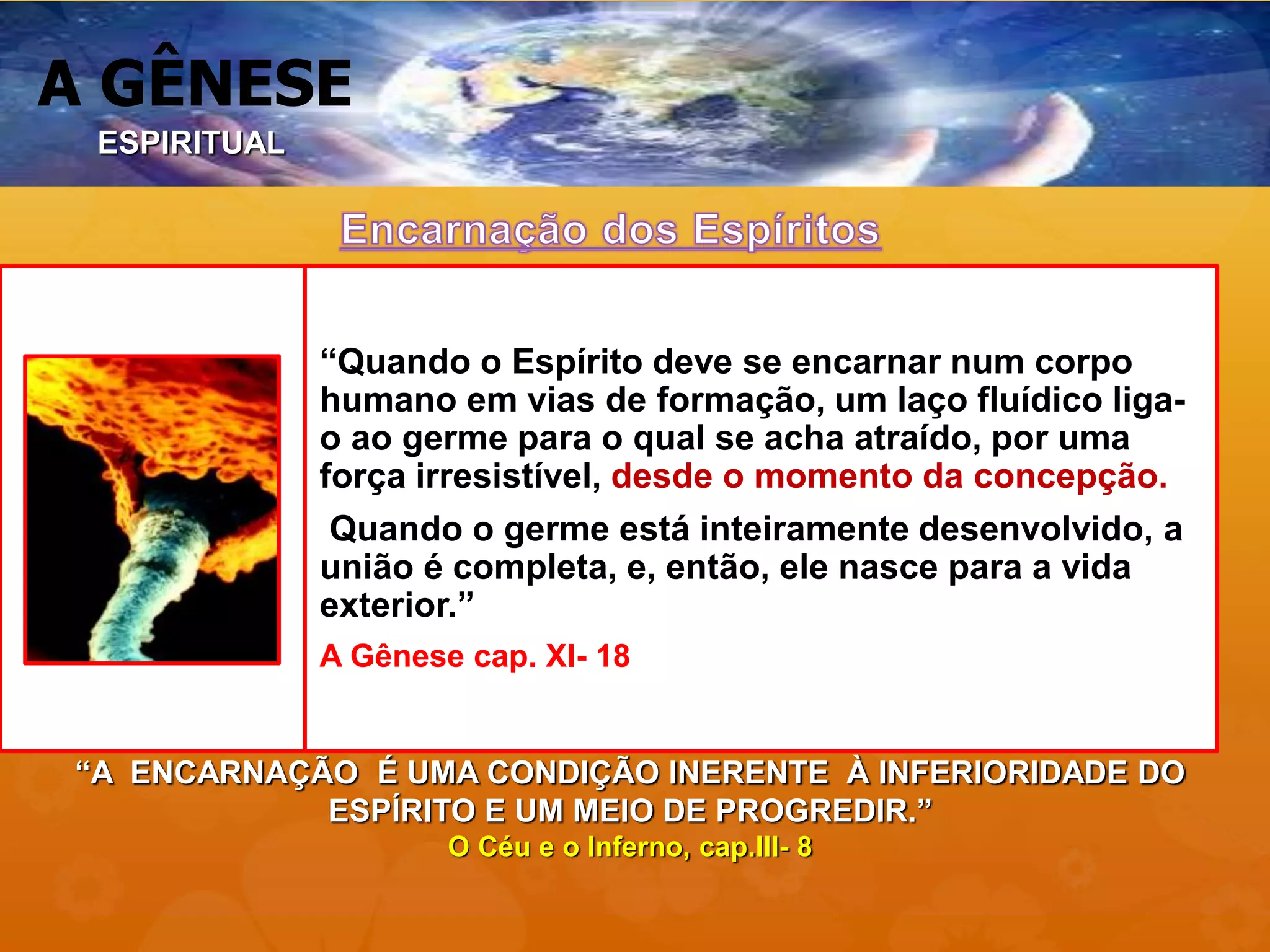 A GÊNESE
“Quando o Espírito deve se encarnar num corpo
humano em vias de formação, um laço fluídico liga-
o ao germe para o qual se acha atraído, por uma
força irresistível, desde o momento da concepção.
Quando o germe está inteiramente desenvolvido, a
união é completa, e, então, ele nasce para a vida
exterior.”
A Gênese cap. XI- 18
“A ENCARNAÇÃO É UMA CONDIÇÃO INERENTE À INFERIORIDADE DO
ESPÍRITO E UM MEIO DE PROGREDIR.”
O Céu e o Inferno, cap.III- 8
ESPIRITUAL
 