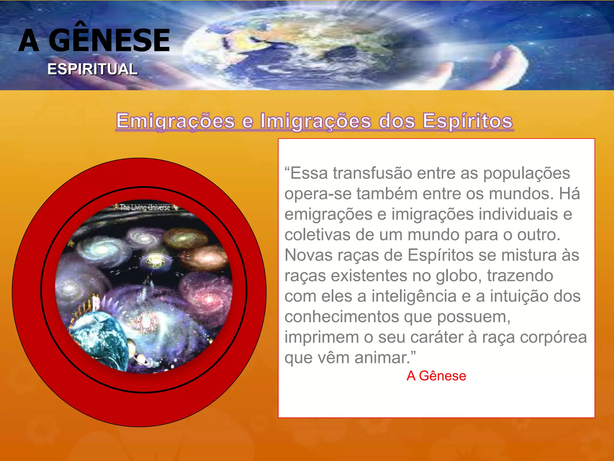 A GÊNESE
“Essa transfusão entre as populações
opera-se também entre os mundos. Há
emigrações e imigrações individuais e
coletivas de um mundo para o outro.
Novas raças de Espíritos se mistura às
raças existentes no globo, trazendo
com eles a inteligência e a intuição dos
conhecimentos que possuem,
imprimem o seu caráter à raça corpórea
que vêm animar.”
A Gênese
ESPIRITUAL
 