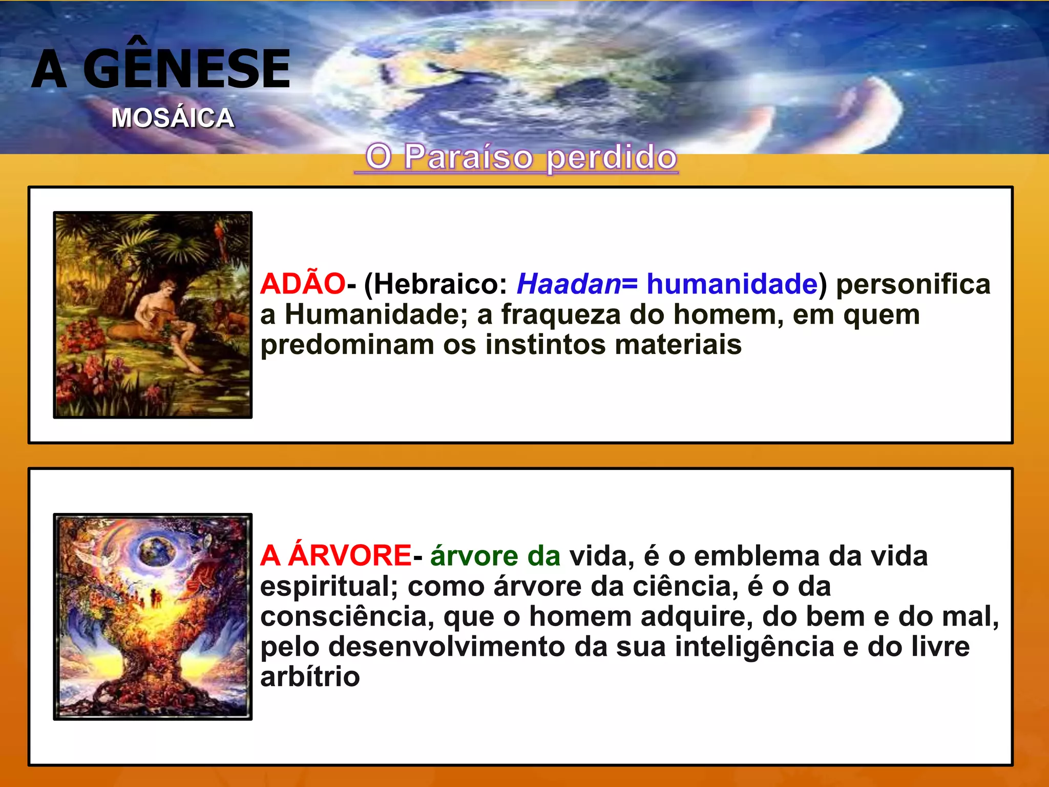 A GÊNESE
MOSÁICA
ADÃO- (Hebraico: Haadan= humanidade) personifica
a Humanidade; a fraqueza do homem, em quem
predominam os instintos materiais
A ÁRVORE- árvore da vida, é o emblema da vida
espiritual; como árvore da ciência, é o da
consciência, que o homem adquire, do bem e do mal,
pelo desenvolvimento da sua inteligência e do livre
arbítrio
 