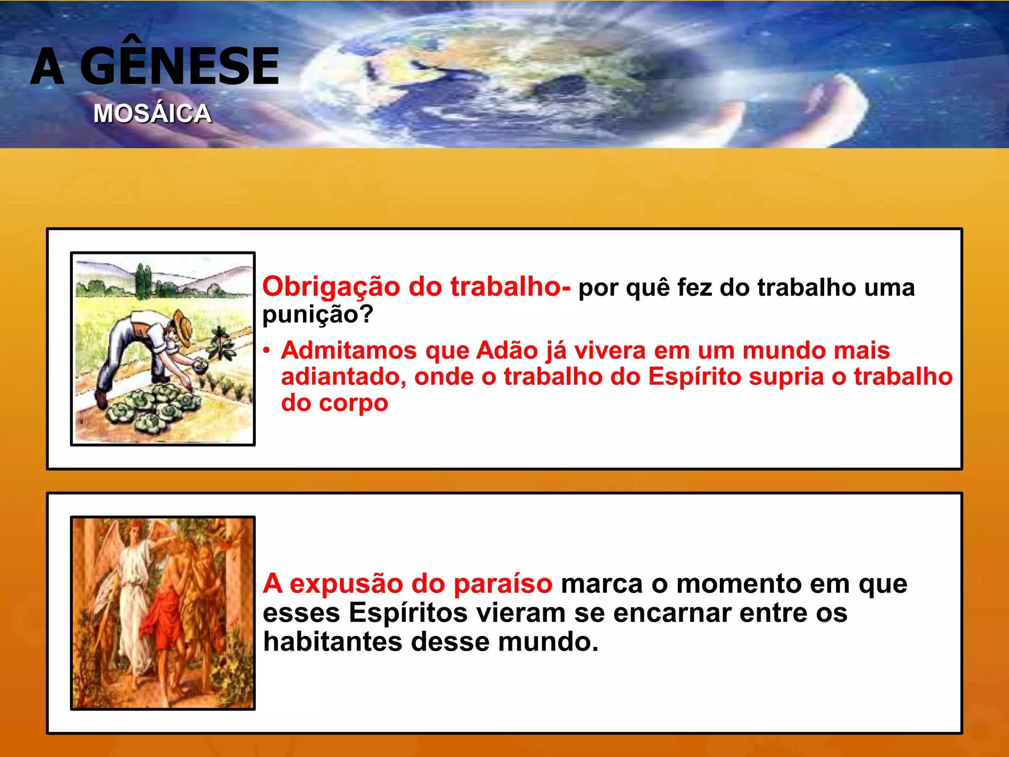 A GÊNESE
Obrigação do trabalho- por quê fez do trabalho uma
punição?
• Admitamos que Adão já vivera em um mundo mais
adiantado, onde o trabalho do Espírito supria o trabalho
do corpo
A expusão do paraíso marca o momento em que
esses Espíritos vieram se encarnar entre os
habitantes desse mundo.
MOSÁICA
 