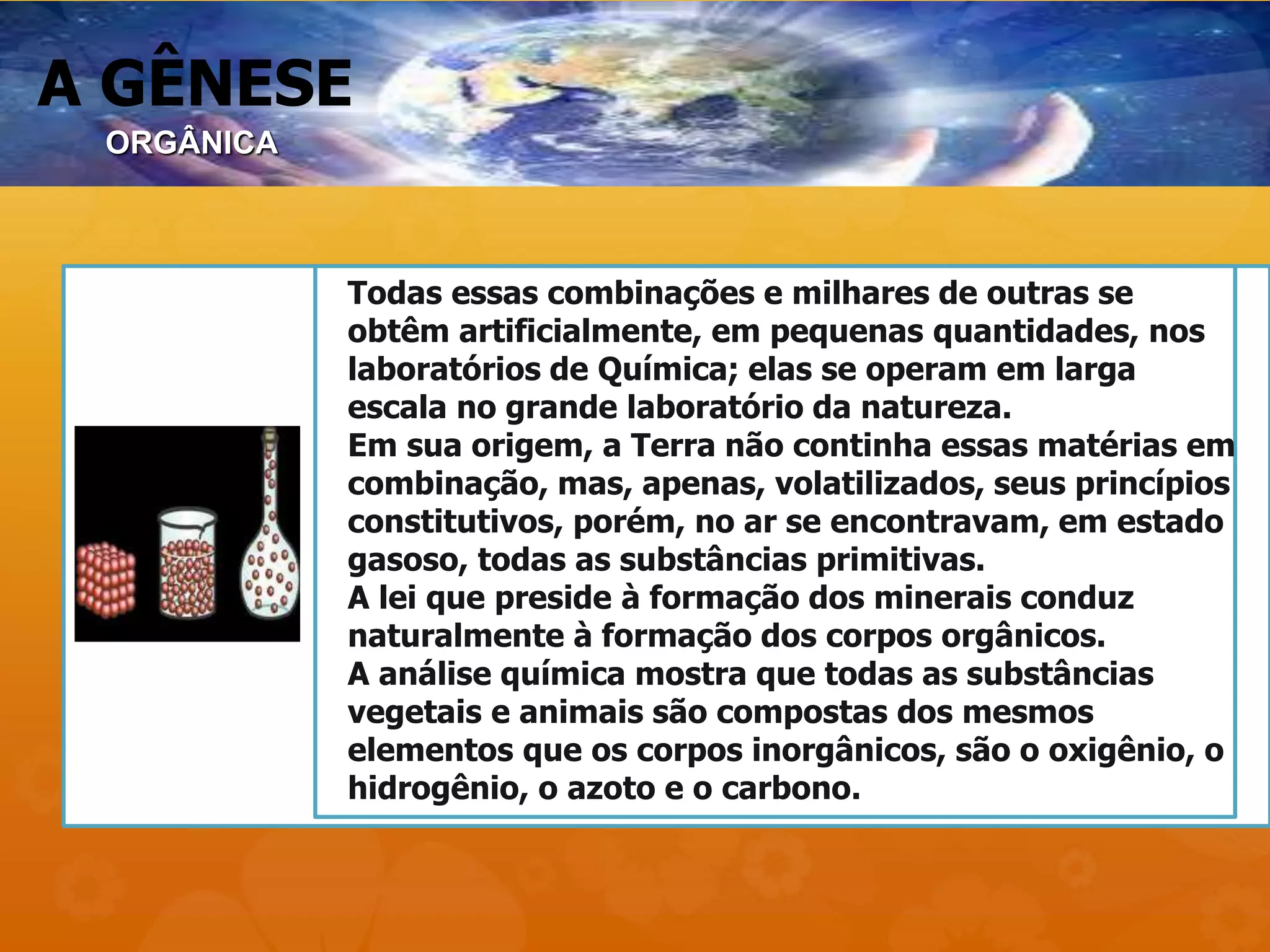 A GÊNESE
Todas essas combinações e milhares de outras se
obtêm artificialmente, em pequenas quantidades, nos
laboratórios de Química; elas se operam em larga
escala no grande laboratório da natureza.
Em sua origem, a Terra não continha essas matérias em
combinação, mas, apenas, volatilizados, seus princípios
constitutivos, porém, no ar se encontravam, em estado
gasoso, todas as substâncias primitivas.
A lei que preside à formação dos minerais conduz
naturalmente à formação dos corpos orgânicos.
A análise química mostra que todas as substâncias
vegetais e animais são compostas dos mesmos
elementos que os corpos inorgânicos, são o oxigênio, o
hidrogênio, o azoto e o carbono.
ORGÂNICA
 