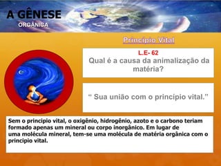 A GÊNESE
L.E- 62
Qual é a causa da animalização da
matéria?
“ Sua união com o princípio vital.”
Sem o principio vital, o oxigênio, hidrogênio, azoto e o carbono teriam
formado apenas um mineral ou corpo inorgânico. Em lugar de
uma molécula mineral, tem-se uma molécula de matéria orgânica com o
principio vital.
ORGÂNICA
 