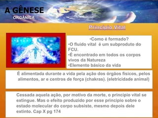 A GÊNESE
•Como é formado?
•O fluido vital é um subproduto do
FCU.
•É encontrado em todos os corpos
vivos da Natureza
•Elemento básico da vida
É alimentada durante a vida pela ação dos órgãos físicos, pelos
alimentos, ar e centros de força (chakras). (eletricidade animal)
Cessada aquela ação, por motivo da morte, o principio vital se
extingue. Mas o efeito produzido por esse principio sobre o
estado molecular do corpo subsiste, mesmo depois dele
extinto. Cap X pg 174
ORGÂNICA
 
