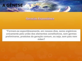 A GÊNESE
“Formam-se espontâneamente, em nossos dias, seres orgânicos
unicamente pela união dos elementos constitutivos, sem germes
preliminares, produtos da geração comum, ou seja, sem pais nem
mães?
ORGÂNICA
 