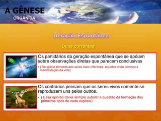 A GÊNESE
Os partidários da geração espontânea que se apóiam
sobre observações diretas que parecem conclusivas
• ( Se aplica somente aos seres mais inferiores, àqueles onde começa a
manifestação da vida)
Os contrários pensam que os seres vivos somente se
reproduzem uns pelos outros.
• ( Essa opinião deixa sempre subsitir a questão da formação dos
primeiros tipos de cada espécie)
Duas correntes:
ORGÂNICA
 