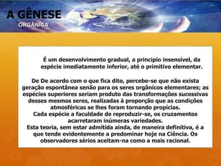 A GÊNESE
É um desenvolvimento gradual, a principio insensível, da
espécie imediatamente inferior, até o primitivo elementar.
De De acordo com o que fica dito, percebe-se que não exista
geração espontânea senão para os seres orgânicos elementares; as
espécies superiores seriam produto das transformações sucessivas
desses mesmos seres, realizadas à proporção que as condições
atmosféricas se lhes foram tornando propícias.
Cada espécie a faculdade de reproduzir-se, os cruzamentos
acarretaram inúmeras variedades.
Esta teoria, sem estar admitida ainda, de maneira definitiva, é a
que tende evidentemente a predominar hoje na Ciência. Os
observadores sérios aceitam-na como a mais racional.
ORGÂNICA
 