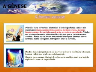 A GÊNESE
Ponto de vista corpóreo e anatômico o homen pertence à classe dos
mamíferos: mesma composição química, mesmos órgãos, mesmas
funções, modos de nutrição, respiração, secreção e reprodução. Não há
em seu organismo um só átomo diferente dos que se encontram nos
animais. Nasce, vive e morre nas mesmas condições. Quando morre
restitui à Terra o oxigênio, hidrogênio, azoto e carbono.
Desde o líquen (organismos) até a arvore e desde o zoófito ate o homem,
ha uma cadeia que se eleva gradativamente.
Quanto mais o corpo diminui de valor aos seus olhos, mais o princípio
espiritual cresce em importância.
ORGÂNICA
 
