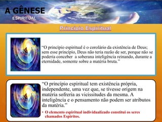A GÊNESE
“O princípio espiritual é o corolário da existência de Deus;
sem esse princípio, Deus não teria razão de ser, porque não se
poderia conceber a soberana inteligência reinando, durante a
eternidade, somente sobre a matéria bruta.”
“O princípio espiritual tem existência própria,
independente, uma vez que, se tivesse origem na
matéria sofreria as vicissitudes da mesma. A
inteligência e o pensamento não podem ser atributos
da matéria.”
• O elemento espiritual individualizado constitui os seres
chamados Espíritos.
ESPIRITUAL
 