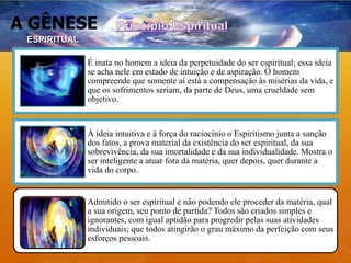 A GÊNESE
É inata no homem a ideia da perpetuidade do ser espiritual; essa ideia
se acha nele em estado de intuição e de aspiração. O homem
compreende que somente aí está a compensação às misérias da vida, e
que os sofrimentos seriam, da parte de Deus, uma crueldade sem
objetivo.
À ideia intuitiva e à força do raciocínio o Espiritismo junta a sanção
dos fatos, a prova material da existência do ser espiritual, da sua
sobrevivência, da sua imortalidade e da sua individualidade. Mostra o
ser inteligente a atuar fora da matéria, quer depois, quer durante a
vida do corpo.
Admitido o ser espiritual e não podendo ele proceder da matéria, qual
a sua origem, seu ponto de partida? Todos são criados simples e
ignorantes, com igual aptidão para progredir pelas suas atividades
individuais; que todos atingirão o grau máximo da perfeição com seus
esforços pessoais.
ESPIRITUAL
 