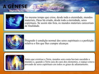 A GÊNESE
Ao mesmo tempo que criou, desde toda a eternidade, mundos
materiais, Deus há criado, desde toda a eternidade, seres
espirituais. Se assim não fora, os mundos materiais careceriam
de finalidade.
Progredir é condição normal dos seres espirituais e a perfeição
relativa o fim que lhes cumpre alcançar.
Antes que existisse a Terra, mundos sem conta haviam sucedido a
mundos e, quando a Terra saiu do caos dos elementos, o espaço estava
povoado de seres espirituais em todos os graus de adiantamento.
ESPIRITUAL
 