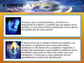 A GÊNESE
O corpo é, pois, simultaneamente, o envoltório e o
instrumento do Espírito e, à medida que este adquire novas
aptidões, reveste outro invólucro apropriado ao novo gênero
de trabalho que lhe cabe executar.
É preciso dizer que é o próprio Espírito que modela o seu
envoltório e o apropria às suas novas necessidades;
aperfeiçoa-o e lhe desenvolve e completa o organismo, à
medida que experimenta a necessidade de manifestar novas
faculdades; numa palavra, talha-o de acordo com a sua
inteligência. É assim que as raças superiores tem um
aparelhamento cerebral mais aperfeiçoado.
ESPIRITUAL
 