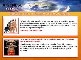 A GÊNESE
“Como não há transição brusca na natureza, é provável que os
primeiros homens que apareceram sobre a Terra devem ter pouco
diferenciado do macaco pela forma exterior, e, sem dúvida, não
muito mais pela inteligência.”
A Gênese cap. XI- 15 e 16
“Corpos de macacos puderam muito bem servir de vestimenta
aos primeiros humanos.
Em lugar de que uma vestimenta especial fosse feita para o
Espírito, nele encontrou uma inteiramente pronta. Deve, pois, ter-
se vestido com a pele do macaco, sem deixar de ser Espírito
humano.”
• “A ORIGEM DO CORPO NÃO PREJUDICA O ESPÍRITO, QUE É O SER PRINCIPAL. A
SEMELHANÇA DO CORPO DO HOMEM COM O CORPO DO MACACO NÃO IMPLICA
A PARIDADE ENTRE SEU ESPÍRITO E O DO MACACO.”
ESPIRITUAL
 