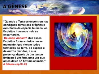 A GÊNESE
“Quando a Terra se encontrou nas
condições climaticas próprias à
existência da espécie humana, os
Espíritos humanos nela se
encarnaram.
De onde vinham? Que esses
Espíritos foram criados nesse
momento; que vieram todos
formados da Terra, do espaço e
de outros mundos, a sua
presença depois de um tempo
limitado é um fato, uma vez que
antes deles só haviam animais.”
A Gênese cap XI- 29
ESPIRITUAL
 