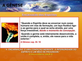 A GÊNESE
“Quando o Espírito deve se encarnar num corpo
humano em vias de formação, um laço fluídico liga-
o ao germe para o qual se acha atraído, por uma
força irresistível, desde o momento da concepção.
Quando o germe está inteiramente desenvolvido, a
união é completa, e, então, ele nasce para a vida
exterior.”
A Gênese cap. XI- 18
“A ENCARNAÇÃO É UMA CONDIÇÃO INERENTE À INFERIORIDADE DO
ESPÍRITO E UM MEIO DE PROGREDIR.”
O Céu e o Inferno, cap.III- 8
ESPIRITUAL
 
