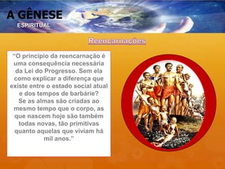 A GÊNESE
“O princípio da reencarnação é
uma consequência necessária
da Lei do Progresso. Sem ela
como explicar a diferença que
existe entre o estado social atual
e dos tempos de barbárie?
Se as almas são criadas ao
mesmo tempo que o corpo, as
que nascem hoje são também
todas novas, tão primitivas
quanto aquelas que viviam há
mil anos.”
ESPIRITUAL
 