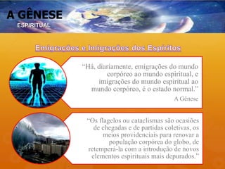 A GÊNESE
“Há, diariamente, emigrações do mundo
corpóreo ao mundo espiritual, e
imigrações do mundo espiritual ao
mundo corpóreo, é o estado normal.”
A Gênese
“Os flagelos ou cataclismas são ocasiões
de chegadas e de partidas coletivas, os
meios providenciais para renovar a
população corpórea do globo, de
retemperá-la com a introdução de novos
elementos espirituais mais depurados.”
ESPIRITUAL
 