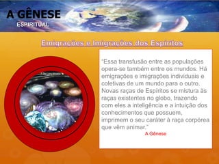 A GÊNESE
“Essa transfusão entre as populações
opera-se também entre os mundos. Há
emigrações e imigrações individuais e
coletivas de um mundo para o outro.
Novas raças de Espíritos se mistura às
raças existentes no globo, trazendo
com eles a inteligência e a intuição dos
conhecimentos que possuem,
imprimem o seu caráter à raça corpórea
que vêm animar.”
A Gênese
ESPIRITUAL
 