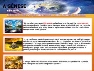 A GÊNESE
“Os mundos progridem fisicamente pela elaboração da matéria, e moralmente
pela depuração dos Espíritos que o habitam. Neles, a felicidade está em razão da
predominância do bem sobre o mal, e a predominância do bem é o resultado do
avanço moral dos Espíritos.”
“A raça adâmica tem todos os caracteres de uma raça proscrita; os Espíritos que
dela fazem parte foram exilados sobre a Terra , já povoda por homens primitivos
e ignorantes.” (Grupo Arias-povos brancos-Europa) (Grupo Egito se destacaram
pela pratica do bem e no culto da verdade) (Grupo Israel a raça mais forte e
homogênea) (grupo India uma sociedade organizada, que representariam a
grande percentagem de ascendentes das coletividades do porvir.
“ A vaga lembrança intuitiva desse mundo de delícias, do qual foram expulsos,
não seria para eles como um paraíso perdido?”
ESPIRITUAL
 