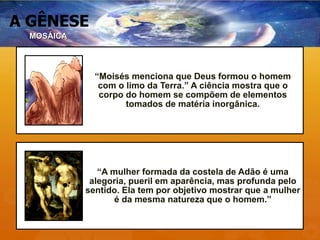 A GÊNESE
“Moisés menciona que Deus formou o homem
com o limo da Terra.” A ciência mostra que o
corpo do homem se compõem de elementos
tomados de matéria inorgânica.
“A mulher formada da costela de Adão é uma
alegoria, pueril em aparência, mas profunda pelo
sentido. Ela tem por objetivo mostrar que a mulher
é da mesma natureza que o homem.”
MOSÁICA
 