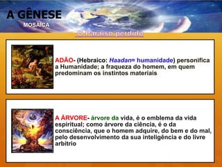 A GÊNESE
MOSÁICA
ADÃO- (Hebraico: Haadan= humanidade) personifica
a Humanidade; a fraqueza do homem, em quem
predominam os instintos materiais
A ÁRVORE- árvore da vida, é o emblema da vida
espiritual; como árvore da ciência, é o da
consciência, que o homem adquire, do bem e do mal,
pelo desenvolvimento da sua inteligência e do livre
arbítrio
 