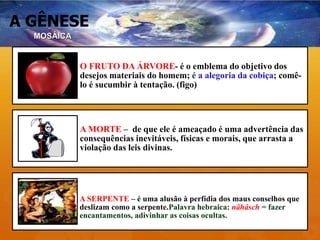 A GÊNESE
MOSÁICA
O FRUTO DA ÁRVORE- é o emblema do objetivo dos
desejos materiais do homem; é a alegoria da cobiça; comê-
lo é sucumbir à tentação. (figo)
A MORTE – de que ele é ameaçado é uma advertência das
consequências inevitáveis, físicas e morais, que arrasta a
violação das leis divinas.
A SERPENTE – é uma alusão à perfídia dos maus conselhos que
deslizam como a serpente.Palavra hebraica: nâhâsch = fazer
encantamentos, adivinhar as coisas ocultas.
 