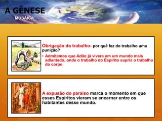 A GÊNESE
Obrigação do trabalho- por quê fez do trabalho uma
punição?
• Admitamos que Adão já vivera em um mundo mais
adiantado, onde o trabalho do Espírito supria o trabalho
do corpo
A expusão do paraíso marca o momento em que
esses Espíritos vieram se encarnar entre os
habitantes desse mundo.
MOSÁICA
 