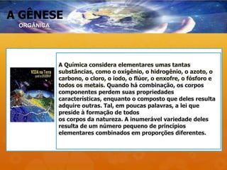A GÊNESE
A Química considera elementares umas tantas
substâncias, como o oxigênio, o hidrogênio, o azoto, o
carbono, o cloro, o iodo, o flúor, o enxofre, o fósforo e
todos os metais. Quando há combinação, os corpos
componentes perdem suas propriedades
características, enquanto o composto que deles resulta
adquire outras. Tal, em poucas palavras, a lei que
preside à formação de todos
os corpos da natureza. A inumerável variedade deles
resulta de um número pequeno de princípios
elementares combinados em proporções diferentes.
ORGÂNICA
 