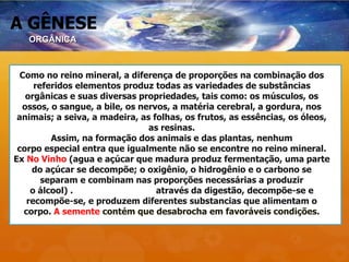 A GÊNESE
Como no reino mineral, a diferença de proporções na combinação dos
referidos elementos produz todas as variedades de substâncias
orgânicas e suas diversas propriedades, tais como: os músculos, os
ossos, o sangue, a bile, os nervos, a matéria cerebral, a gordura, nos
animais; a seiva, a madeira, as folhas, os frutos, as essências, os óleos,
as resinas.
Assim, na formação dos animais e das plantas, nenhum
corpo especial entra que igualmente não se encontre no reino mineral.
Ex No Vinho (agua e açúcar que madura produz fermentação, uma parte
do açúcar se decompõe; o oxigênio, o hidrogênio e o carbono se
separam e combinam nas proporções necessárias a produzir
o álcool) . No pão e legumes através da digestão, decompõe-se e
recompõe-se, e produzem diferentes substancias que alimentam o
corpo. A semente contém que desabrocha em favoráveis condições.
ORGÂNICA
 