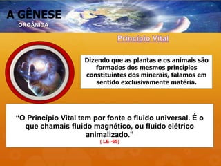 A GÊNESE
“O Princípio Vital tem por fonte o fluido universal. É o
que chamais fluido magnético, ou fluido elétrico
animalizado.”
( LE -65)
Dizendo que as plantas e os animais são
formados dos mesmos princípios
constituintes dos minerais, falamos em
sentido exclusivamente matéria.
ORGÂNICA
 