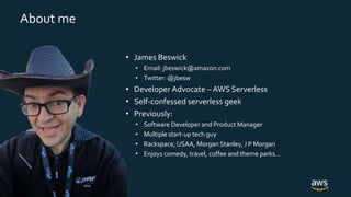 © 2019, Amazon Web Services, Inc. or its Affiliates. All rights reserved.
About me
• James Beswick
• Email: jbeswick@amazon.com
• Twitter: @jbesw
• Developer Advocate – AWS Serverless
• Self-confessed serverless geek
• Previously:
• Software Developer and Product Manager
• Multiple start-up tech guy
• Rackspace, USAA, Morgan Stanley, J P Morgan
• Enjoys comedy, travel, coffee and theme parks…
 