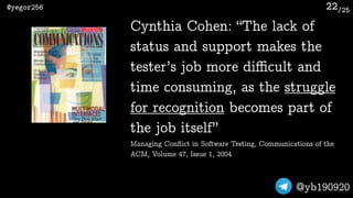 /25@yegor256
@yb190920
22
Cynthia Cohen: “The lack of
status and support makes the
tester’s job more diﬃcult and
time consuming, as the struggle
for recognition becomes part of
the job itself” 
Managing Conﬂict in Software Testing, Communications of the
ACM, Volume 47, Issue 1, 2004
 