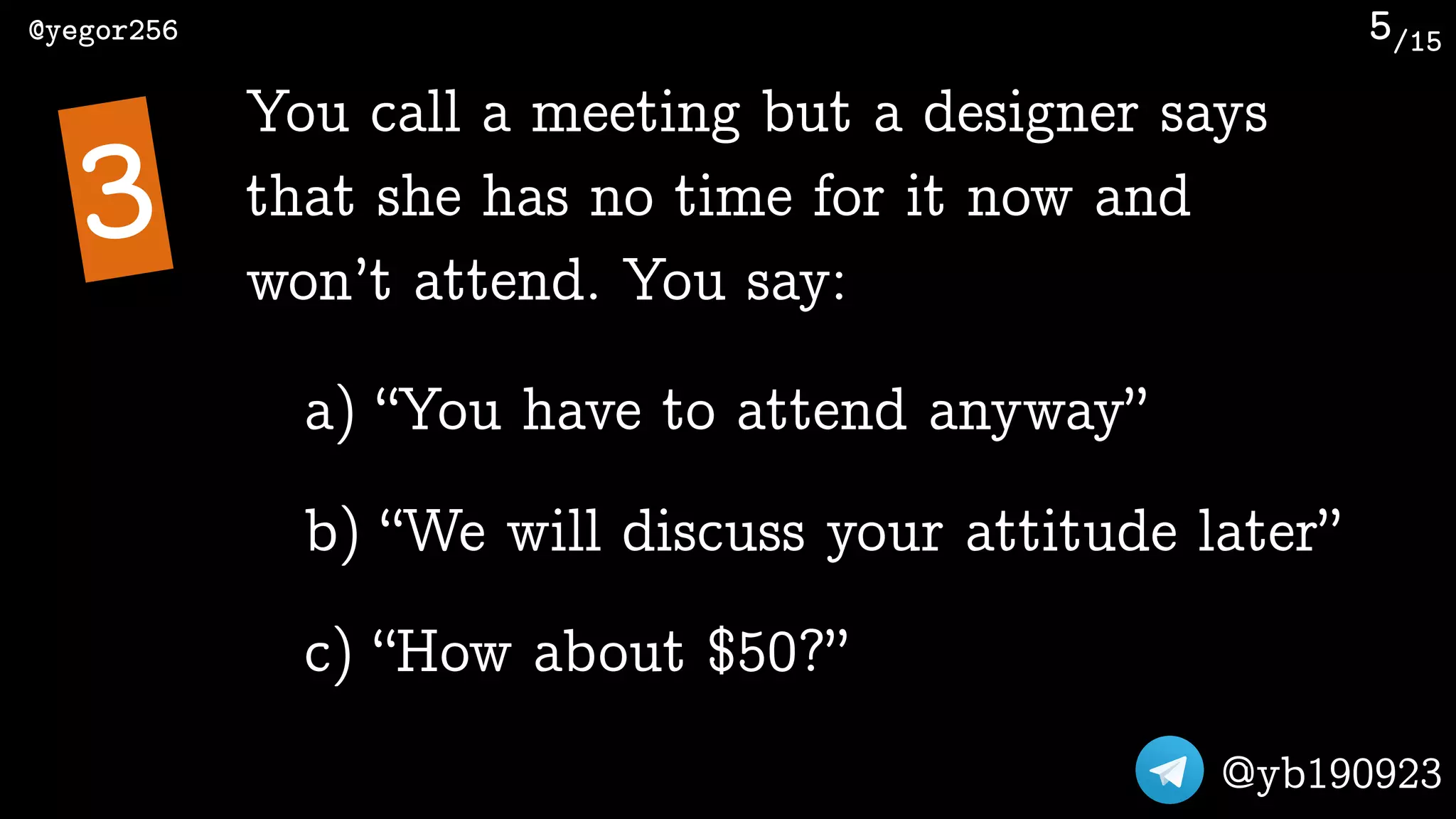 /15@yegor256
@yb190923
5
You call a meeting but a designer says
that she has no time for it now and
won’t attend. You say:
3
a) “You have to attend anyway”
b) “We will discuss your attitude later”
c) “How about $50?”
 